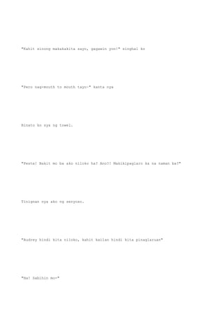 "Kahit sinong makakakita sayo, gagawin yon!" singhal ko
"Pero nag-mouth to mouth tayo~" kanta nya
Binato ko sya ng towel.
"Peste! Bakit mo ba ako niloko ha? Ano?! Makikipaglaro ka na naman ba?"
Tinignan nya ako ng seryoso.
"Audrey hindi kita niloko, kahit kailan hindi kita pinaglaruan"
"Ha! Sabihin mo-"
 