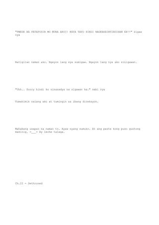 "PWEDE BA PATAPUSIN MO MUNA AKO?! KAYA TAYO HINDI NAGKAKAINTINDIHAN EH!!" sigaw
nya
Natigilan naman ako. Ngayon lang sya sumigaw. Ngayon lang nya ako sinigawan.
"Uhh.. Sorry hindi ko sinasadya na sigawan ka." sabi nya
Tumahimik nalang ako at tumingin sa ibang direksyon.
Mahabang usapan na naman to. Ayaw nyang sumuko. At ang peste kong puso gustong
makinig. >___> Ay leche talaga.
Ch.22 - Dethroned
 