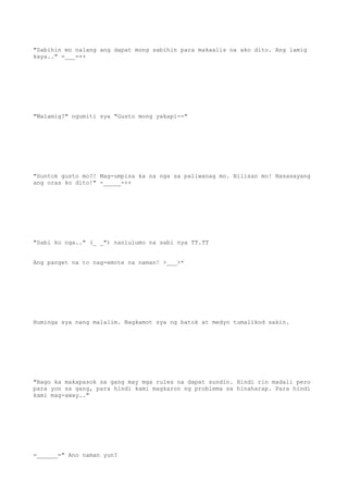 "Sabihin mo nalang ang dapat mong sabihin para makaalis na ako dito. Ang lamig
kaya.." =___=++
"Malamig?" ngumiti sya "Gusto mong yakapi--"
"Suntok gusto mo?! Mag-umpisa ka na nga sa paliwanag mo. Bilisan mo! Nasasayang
ang oras ko dito!" -_____-++
"Sabi ko nga.." (_ _") nanlulumo na sabi nya TT.TT
Ang panget na to nag-emote na naman! >___>*
Huminga sya nang malalim. Nagkamot sya ng batok at medyo tumalikod sakin.
"Bago ka makapasok sa gang may mga rules na dapat sundin. Hindi rin madali pero
para yon sa gang, para hindi kami magkaron ng problema sa hinaharap. Para hindi
kami mag-away.."
=______=" Ano naman yun?
 