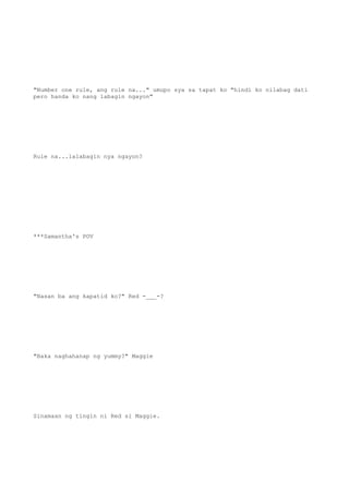 "Number one rule, ang rule na..." umupo sya sa tapat ko "hindi ko nilabag dati
pero handa ko nang labagin ngayon"
Rule na...lalabagin nya ngayon?
***Samantha's POV
"Nasan ba ang kapatid ko?" Red -___-?
"Baka naghahanap ng yummy?" Maggie
Sinamaan ng tingin ni Red si Maggie.
 