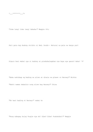 -___-++---->___<;
"Joke lang! Joke lang! Hahaha!" Maggie >0<;
Pati pala kay Audrey strikto si Red. Ooohh~~ Natural na pala sa kanya yun?
Siguro kasi mahal nya si Audrey at pinahahalagahan nya kaya sya ganon? Haha! ^0^
"Baka nakidnap ng bading na alien at dinala sa planet ni Barney?" Michie
"Bakit naman dadalhin nung alien kay Barney?" China
"Eh kasi bading si Barney!" sabat ko
"Kung sabagay kulay Purple sya eh! Diba? Diba? Puahahaha!!" Maggie
 