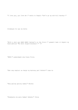 "I love you, you love me~~" kanta ni Angelo "Let's go up and kill barney~~"
Sinabayan ko sya ng kanta
"With a shot gun BANG BANG! Barney's on the floor~~" gumamit kami ni Angelo ng
hand gesture "No more stupid dinosaur~~" ^0^
"WOW!!" pumalakpak ang Crazy Trios.
"Ako ang nagturo sa kanya ng kantang yan! Hohoho!" tawa ko
"Ang galing galing naman!" Michie
"Kumakanta ka pala Sammy? Hahaha!" China
 