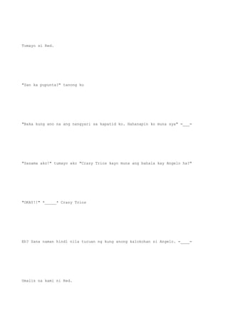 Tumayo si Red.
"San ka pupunta?" tanong ko
"Baka kung ano na ang nangyari sa kapatid ko. Hahanapin ko muna sya" =___=
"Sasama ako!" tumayo ako "Crazy Trios kayo muna ang bahala kay Angelo ha?"
"OKAY!!" *_____* Crazy Trios
Eh? Sana naman hindi nila turuan ng kung anong kalokohan si Angelo. =____=
Umalis na kami ni Red.
 