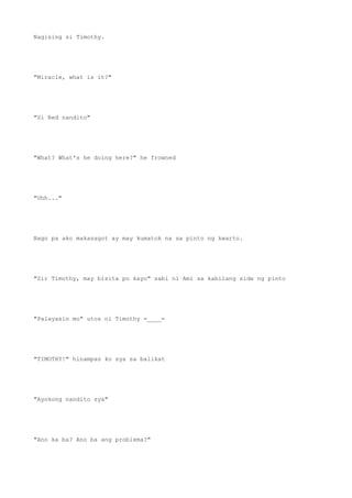 Nagising si Timothy.
"Miracle, what is it?"
"Si Red nandito"
"What? What's he doing here?" he frowned
"Uhh..."
Bago pa ako makasagot ay may kumatok na sa pinto ng kwarto.
"Sir Timothy, may bisita po kayo" sabi ni Ami sa kabilang side ng pinto
"Palayasin mo" utos ni Timothy =____=
"TIMOTHY!" hinampas ko sya sa balikat
"Ayokong nandito sya"
"Ano ka ba? Ano ba ang problema?"
 
