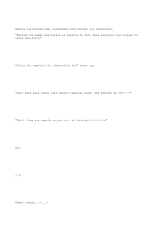 Habang naglalakad kami naramdaman kong marami ang nakatingin.
"Masyado ka naman nag-aalala sa kapatid mo Red. Nasa bakasyon tayo hayaan mo
syang mag-enjoy"
"Hindi ako mapakali eh. Nag-aalala ako" sagot nya
"Sus! Buti pala hindi kita naging kapatid. Haha! Ang strikto mo eh!" ^^"
"Kahit ikaw ang mawala sa paningin ko hahanapin din kita"
Eh?
> 3>
Naman. Naman.. <___<
 