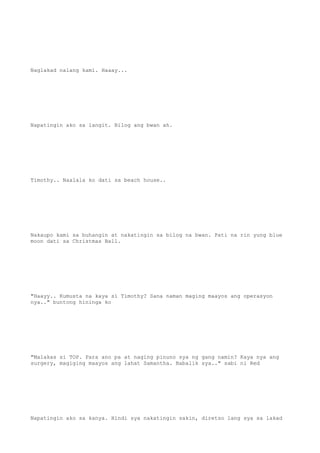 Naglakad nalang kami. Haaay...
Napatingin ako sa langit. Bilog ang bwan ah.
Timothy.. Naalala ko dati sa beach house..
Nakaupo kami sa buhangin at nakatingin sa bilog na bwan. Pati na rin yung blue
moon dati sa Christmas Ball.
"Haayy.. Kumusta na kaya si Timothy? Sana naman maging maayos ang operasyon
nya.." buntong hininga ko
"Malakas si TOP. Para ano pa at naging pinuno sya ng gang namin? Kaya nya ang
surgery, magiging maayos ang lahat Samantha. Babalik sya.." sabi ni Red
Napatingin ako sa kanya. Hindi sya nakatingin sakin, diretso lang sya sa lakad
 