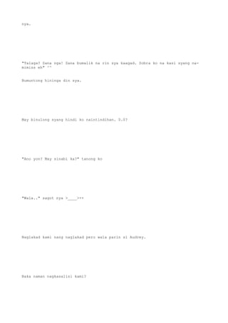 nya.
"Talaga? Sana nga! Sana bumalik na rin sya kaagad. Sobra ko na kasi syang na-
mimiss eh" ^^
Bumuntong hininga din sya.
May binulong syang hindi ko naintindihan. 0.0?
"Ano yon? May sinabi ka?" tanong ko
"Wala.." sagot nya >____>++
Naglakad kami nang naglakad pero wala parin si Audrey.
Baka naman nagkasalisi kami?
 