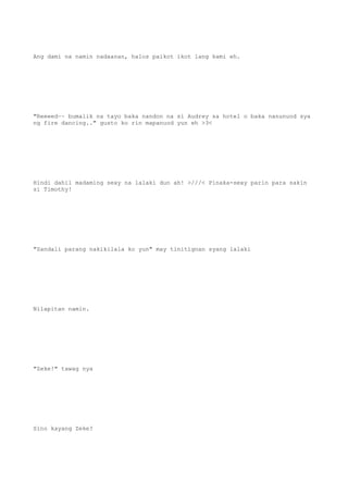 Ang dami na namin nadaanan, halos paikot ikot lang kami eh.
"Reeeed~~ bumalik na tayo baka nandon na si Audrey sa hotel o baka nanunuod sya
ng fire dancing.." gusto ko rin mapanuod yun eh >3<
Hindi dahil madaming sexy na lalaki dun ah! >///< Pinaka-sexy parin para sakin
si Timothy!
"Sandali parang nakikilala ko yun" may tinitignan syang lalaki
Nilapitan namin.
"Zeke!" tawag nya
Sino kayang Zeke?
 