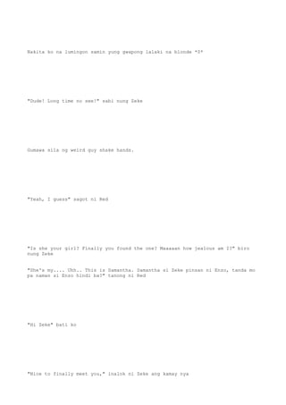 Nakita ko na lumingon samin yung gwapong lalaki na blonde *0*
"Dude! Long time no see!" sabi nung Zeke
Gumawa sila ng weird guy shake hands.
"Yeah, I guess" sagot ni Red
"Is she your girl? Finally you found the one? Maaaaan how jealous am I?" biro
nung Zeke
"She's my.... Uhh.. This is Samantha. Samantha si Zeke pinsan ni Enzo, tanda mo
pa naman si Enzo hindi ba?" tanong ni Red
"Hi Zeke" bati ko
"Nice to finally meet you," inalok ni Zeke ang kamay nya
 