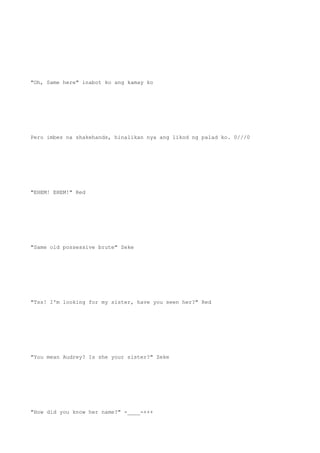 "Oh, Same here" inabot ko ang kamay ko
Pero imbes na shakehands, hinalikan nya ang likod ng palad ko. 0///0
"EHEM! EHEM!" Red
"Same old possessive brute" Zeke
"Tss! I'm looking for my sister, have you seen her?" Red
"You mean Audrey? Is she your sister?" Zeke
"How did you know her name?" -____-+++
 