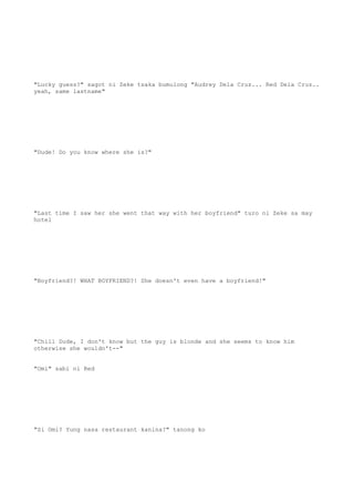 "Lucky guess?" sagot ni Zeke tsaka bumulong "Audrey Dela Cruz... Red Dela Cruz..
yeah, same lastname"
"Dude! Do you know where she is?"
"Last time I saw her she went that way with her boyfriend" turo ni Zeke sa may
hotel
"Boyfriend?! WHAT BOYFRIEND?! She doesn't even have a boyfriend!"
"Chill Dude, I don't know but the guy is blonde and she seems to know him
otherwise she wouldn't--"
"Omi" sabi ni Red
"Si Omi? Yung nasa restaurant kanina?" tanong ko
 