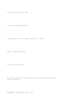 "So you know the guy?" Zeke
"Yeah, he's my friend" Red
"Seems like he has the same interest as I" Zeke
"What do you mean?" Red
"I think he likes her"
At doon ko nakita na nag-bulge ang muscle ni Red. Mukhang gusto
nyang...manuntok.
WAAAAAAA~~! Nakakatakot sya!! >0<;
 