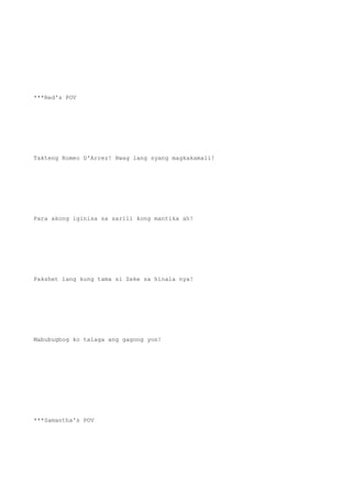 ***Red's POV
Takteng Romeo D'Arrez! Hwag lang syang magkakamali!
Para akong iginisa sa sarili kong mantika ah!
Pakshet lang kung tama si Zeke sa hinala nya!
Mabubugbog ko talaga ang gagong yon!
***Samantha's POV
 