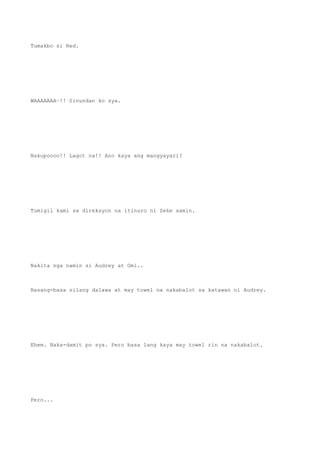Tumakbo si Red.
WAAAAAAA~!! Sinundan ko sya.
Nakupoooo!! Lagot na!! Ano kaya ang mangyayari?
Tumigil kami sa direksyon na itinuro ni Zeke samin.
Nakita nga namin si Audrey at Omi..
Basang-basa silang dalawa at may towel na nakabalot sa katawan ni Audrey.
Ehem. Naka-damit po sya. Pero basa lang kaya may towel rin na nakabalot.
Pero...
 