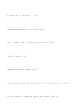 Naabutan namin sila ni Omi na... >///<
Magkayakap habang nakatayo sa may gilid ng pool.
Ang... romantic actually. *0* Para akong nanunuod ng pelikula.
"AUDREY!!" sigaw ni Red
Agad na naghiwalay sina Audrey at Omi.
Ilang malalaking hakbang lang ang ginawa ni Red at nasa harap na sya ng dalawa.
At hindi nagtagal ay tumama ang kamao ni Red sa mukha ni Omi. 0.0
 