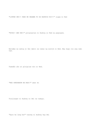 "LINTEK OMI!! PANO MO NAGAWA TO SA KAPATID KO?!!" sigaw ni Red
"KUYA!! ANO BA?!" pinipigilan ni Audrey si Red sa pagsugod.
Natumba sa sahig si Omi dahil sa lakas ng suntok ni Red. May dugo rin ang labi
nya.
Tumakbo ako at pinigilan din si Red.
"RED HUMINAHON KA NGA!!" awat ko
Tinulungan ni Audrey si Omi na tumayo.
"Ayos ka lang ba?" tanong ni Audrey kay Omi
 