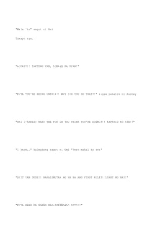 "Wala 'to" sagot ni Omi
Tumayo sya.
"AUDREY!! TAKTENG YAN, LUMAYO KA DYAN!"
"KUYA YOU'RE BEING UNFAIR!! WHY DID YOU DO THAT?!" sigaw pabalik ni Audrey
"OMI D'ARREZ! WHAT THE FCK DO YOU THINK YOU'RE DOING?!! KAPATID KO YAN!!"
"I know.." kalmadong sagot ni Omi "Pero mahal ko sya"
"SHIT YAN DUDE!! NAKALIMUTAN MO NA BA ANG FIRST RULE?! LIMOT MO NA?!"
"KUYA HWAG KA NGANG MAG-ESKANDALO DITO!!"
 