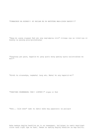"TUMAHIMIK KA AUDREY!! AT KAILAN KA PA NATUTONG MAG-LIHIM SAKIN?!!"
"Hwag mo syang sigawan Red ako ang nag-umpisa nito" itinago nya sa likod nya si
Audrey na parang pino-protektahan
"Tang*ang yan pare, kapatid ko yang gusto mong gawing syota naiintidihan mo
ba?!"
"Hindi ko sinasadya, nagmahal lang ako. Mahal ko ang kapatid mo!"
"TANG*ANG PAGMAMAHAL YAN!! LINTEK!!" sigaw ni Red
"Red... Calm down" sabi ko dahil baka may paparazzi sa paligid
Baka mamaya maging headline pa to sa newspaper, kailangan na namin mag-ingat
since nasa right age na kami. Pwede na kaming maging headline sa mga balita.
 