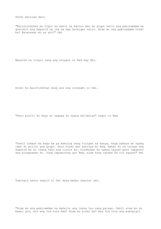 Hindi katulad dati.
"Naiintindihan mo higit sa kahit na kanino man sa grupo natin ang pakiramdam na
gustuhin ang kapatid ng isa sa mga kaibigan natin. Alam mo ang pakiramdam hindi
ba? Naranasan mo na yon?" Omi
Matalim na tingin lang ang sinagot ni Red kay Omi.
Hindi ko maintindihan kung ano ang sinasabi ni Omi.
"Pero pinili ko kayo at nagawa ko syang kalimutan" sagot ni Red
"Dahil lumayo ka bago ka pa mahulog nang tuluyan sa kanya, kaya nakaya mo syang
iwan at piliin ang grupo. Pero hindi ako katulad mo Red, mahal ko na talaga ang
kapatid mo at isang taon ang tiniis ko. Sinubukan ko syang layuan pero impyerno
ang binagsakan ko. Yung impyernong yon Red, alam kong nandon ka rin ngayon" Omi
Tumingin sakin saglit si Omi kaya medyo nagulat ako.
"Alam mo ang pakiramdam na mahalin ang isang tao nang patago. Dahil alam mo na
bawal yon, ano ang 3rd rule Red? Alam mo hindi ba? Ang 3rd rule ang pumipigil
 