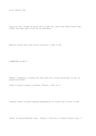 sa'yo ngayon" Omi
Yung 3rd rule. Sinabi na sakin dati ni Red yon. Nung nasa beach house kami.
Sinabi nya sakin pero hindi ko na matandaan.
Nagulat nalang kami nang muling suntukin ni Red si Omi.
"TUMAHIMIK KA NA!!"
"KUYA!!" humarang si Audrey kay Red nang muli nitong susuntukin si Omi sa
pangatlong beses
"Tama na kuya," umiyak si Audrey "Please.. Tama na.."
"Audrey tumabi ka dyan" mukhang makakapatay na talaga ang hitsura ni Red
"Gusto ko syang makasama kuya.. Please.." umiling si Audrey "Please kuya.."
 