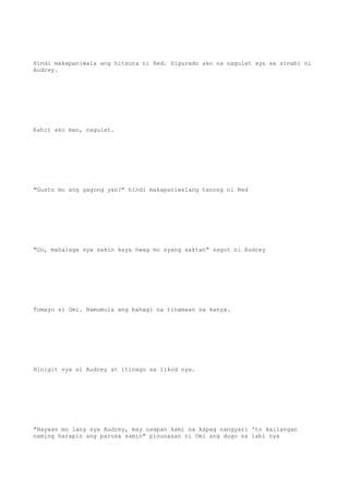 Hindi makapaniwala ang hitsura ni Red. Sigurado ako na nagulat sya sa sinabi ni
Audrey.
Kahit ako man, nagulat.
"Gusto mo ang gagong yan?" hindi makapaniwalang tanong ni Red
"Oo, mahalaga sya sakin kaya hwag mo syang saktan" sagot ni Audrey
Tumayo si Omi. Namumula ang bahagi na tinamaan sa kanya.
Hinigit nya si Audrey at itinago sa likod nya.
"Hayaan mo lang sya Audrey, may usapan kami na kapag nangyari 'to kailangan
naming harapin ang parusa samin" pinunasan ni Omi ang dugo sa labi nya
 