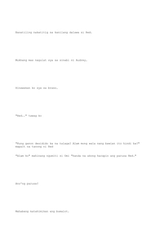 Nanatiling nakatitig sa kanilang dalawa si Red.
Mukhang mas nagulat sya sa sinabi ni Audrey.
Hinawakan ko sya sa braso.
"Red.." tawag ko
"Kung ganon desidido ka na talaga? Alam mong wala nang bawian ito hindi ba?"
mapait na tanong ni Red
"Alam ko" mahinang ngumiti si Omi "handa na akong harapin ang parusa Red."
Ano'ng parusa?
Mahabang katahimikan ang bumalot.
 