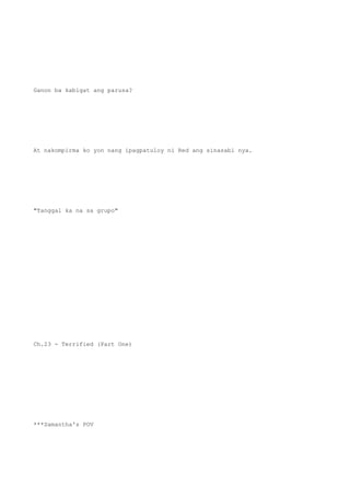 Ganon ba kabigat ang parusa?
At nakompirma ko yon nang ipagpatuloy ni Red ang sinasabi nya.
"Tanggal ka na sa grupo"
Ch.23 - Terrified (Part One)
***Samantha's POV
 