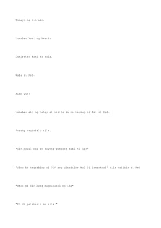 Tumayo na rin ako.
Lumabas kami ng kwarto.
Dumiretso kami sa sala.
Wala si Red.
Asan yun?
Lumabas ako ng bahay at nakita ko na kausap ni Ami si Red.
Parang nagtatalo sila.
"Sir bawal nga po kayong pumasok sabi ni Sir"
"Sino ba nagsabing si TOP ang dinadalaw ko? Si Samantha!" tila naiinis si Red
"Utos ni Sir hwag magpapasok ng iba"
"Eh di palabasin mo sila!"
 