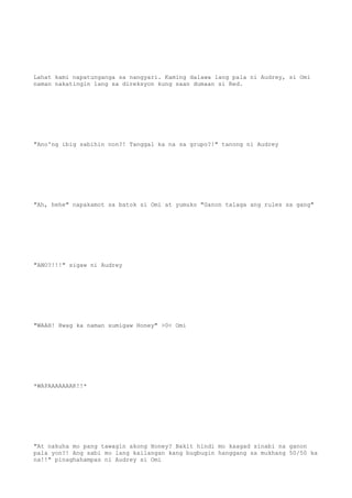 Lahat kami napatunganga sa nangyari. Kaming dalawa lang pala ni Audrey, si Omi
naman nakatingin lang sa direksyon kung saan dumaan si Red.
"Ano'ng ibig sabihin non?! Tanggal ka na sa grupo?!" tanong ni Audrey
"Ah, hehe" napakamot sa batok si Omi at yumuko "Ganon talaga ang rules sa gang"
"ANO?!!!" sigaw ni Audrey
"WAAH! Hwag ka naman sumigaw Honey" >0< Omi
*WAPAAAAAAAK!!*
"At nakuha mo pang tawagin akong Honey? Bakit hindi mo kaagad sinabi na ganon
pala yon?! Ang sabi mo lang kailangan kang bugbugin hanggang sa mukhang 50/50 ka
na!!" pinaghahampas ni Audrey si Omi
 
