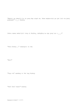 "Mabuti pa gamutin ko na yang mga sugat mo. Baka magka-scar pa yan lalo ka pang
pumanget" >___> Audrey
Sobra naman maka-lait tong si Audrey, nabugbog na nga yung tao =____="
"Pero Honey..." nakangiti si Omi
"Ano?"
"Tayo na" umakbay si Omi kay Audrey
"Huh? Ano? Saan?" Audrey
Ayyyyiiiieee!! >///<
 