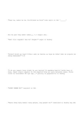 "Tayo na, sakin ka na. Girlfriend na kita" todo ngiti ni Omi ^______^
Ano ba yan? Ang sweet naman,,, >.> Inggit ako.
"Bah! Sino nagsabi? Asa ka! Panget!" sagot ni Audrey
"A-Ano? Hindi pa tayo? P-Pero sabi mo kanina sa kuya mo diba? Sabi mo g-gusto mo
akong makasama?" 0.0
"O eh ano ngayon kung sinabi ko yon kanina? Di pwedeng bawiin? Leche kayo ni
kuya, dapat siguro sapakin ko din kapatid kong yon para matauhan naman. Rules
rules na nalalaman? Eh sya nga..." patuloy sa pagsasalita si Audrey
"HONEY NAMAN EH!" nag-pout si Omi
"Nyeta hwag kang dumali nang ganyan, ang panget mo!" tumalikod si Audrey kay Omi
 