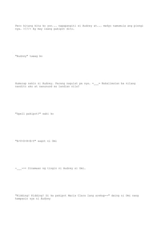 Pero kitang kita ko yon... napapangiti si Audrey at... medyo namumula ang pisngi
nya. >///< Ay may isang pakipot dito.
"Audrey" tawag ko
Humarap sakin si Audrey. Parang nagulat pa sya. =___= Nakalimutan ba nilang
nandito ako at nanunuod sa landian nila?
"Spell pakipot?" sabi ko
"A-U-D-R-E-Y" sagot ni Omi
-___-++ Sinamaan ng tingin ni Audrey si Omi.
"Kidding! Kidding! Di ka pakipot Maria Clara lang arekup--" daing ni Omi nang
hampasin sya ni Audrey
 