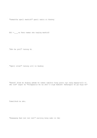 "Samantha spell manhid?" ganti sakin ni Audrey
Eh? =____=a Pano naman ako naging manhid?
"Ako ba yon?" tanong ko
"Spell slow?" tanong ulit ni Audrey
"Eeesh! Alam mo Audrey pwede mo naman sabihin kung gusto nyo nang mapag-solo ni
Omi noh" sagot ko "Pinapaalis mo na ako? O sige babush! Hahanapin ko pa kuya mo"
Tumalikod na ako.
"Kawawang Red tsk tsk tsk!" narinig kong sabi ni Omi
 