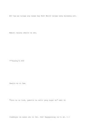 Eh? Sya pa talaga ang naawa kay Red? Weird talaga nang dalawang yon.
Mabuti nalang umalis na ako.
***Audrey's POV
Umalis na si Sam.
"Tara na sa loob, gamutin na natin yang sugat mo" sabi ko
Inakbayan na naman ako ni Omi. Psh! Napapasarap na to ah. >.>
 