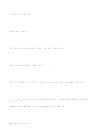 "Tayo na ah" sabi nya
"Hindi pa" sagot ko
"Eh kailan mo ako sasagutin? Next year pa?" tanong nya
"Kung ganon nga, bakit? May angal?" -____-+++
"Wala ah! Hahaha!" ^0^ "Pero sinabi mo na yan ah, next year dapat tayo na!"
=____=" Hindi pa nga sya nagtatanong eh pano ko sasagutin? Ang bopols talaga ng
panget na 'to.
"Kung tanungin mo muna kaya ako kung payag ako" sabi ko
Napakamot sya sa ulo.
 
