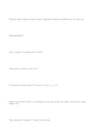 "Audrey naman hwag mo naman akong i-basted" parang kinakabahan pa na sabi nya
ADHASGAJSFFG!!!
"Sino nagsabi na babasted-in kita?"
"Kung ganon hindi mo ako ba--"
"Itanong mo nalang kaya?!" naiinis na ako -____-++
"Ayoko! Natatakot ako!" at tinakpan pa nya ang mukha nya gamit ang dalawa nyang
kamay >0<;
"Ang bading mo talaga!!" sigaw ko sa kanya
 