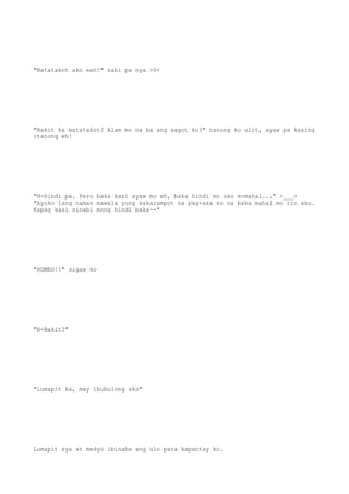 "Natatakot ako eeh!" sabi pa nya >0<
"Bakit ka matatakot? Alam mo na ba ang sagot ko?" tanong ko ulit, ayaw pa kasing
itanong eh!
"H-Hindi pa. Pero baka kasi ayaw mo eh, baka hindi mo ako m-mahal..." >___>
"Ayoko lang naman mawala yung kakarampot na pag-asa ko na baka mahal mo rin ako.
Kapag kasi sinabi mong hindi baka--"
"ROMEO!!" sigaw ko
"B-Bakit?"
"Lumapit ka, may ibubulong ako"
Lumapit sya at medyo ibinaba ang ulo para kapantay ko.
 