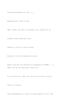 Sige Red pilosopohin mo, dali. ~___~
Napakamasunurin naman ni Ami.
"Ami" lumapit ako "Ako na ang bahala dito, pumasok ka na"
Parehas silang napatingin sakin.
Pumasok na si Ami sa loob ng bahay.
Hinarap ko si Red na mukhang inis parin.
Ngayon lang kasi sya nakaranas na ipagtabuyan ng BABAE. =___=
"AMP. Sino ba yon? Katulong?" tanong nya
Di ko sya masisisi. Kahit ako naiinis din sa Ami na yon eh.
"Nurse ni Timothy"
"Ayos makapagtaboy ah, bilhin ko buong pagkatao non eh. Tsk"
 