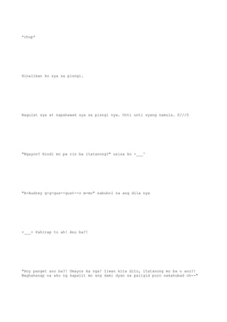 *chup*
Hinalikan ko sya sa pisngi.
Nagulat sya at napahawak sya sa pisngi nya. Unti unti syang namula. 0///0
"Ngayon? Hindi mo pa rin ba itatanong?" usisa ko -___^
"A-Audrey g-g-gus--gust--o m-mo" nabuhol na ang dila nya
+___+ Pahirap to ah! Ano ba?!
"Hoy panget ano ba?! Umayos ka nga! Iiwan kita dito, itatanong mo ba o ano?!
Maghahanap na ako ng kapalit mo ang dami dyan sa paligid puro nakahubad oh--"
 