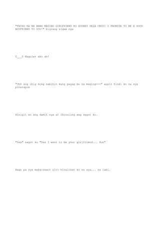 "PAYAG KA NA BANG MAGING GIRLFRIEND KO AUDREY DELA CRUZ? I PROMISE TO BE A GOOD
BOYFRIEND TO YOU!" biglang sigaw nya
0___0 Nagulat ako ah!
"Uhh ang ibig kong sabihin kung payag ka na maging---" again hindi ko na sya
pinatapos
Hinigit ko ang damit nya at ibinulong ang sagot ko.
"Yes" sagot ko "Yes I want to be your girlfriend... Hun"
Bago pa sya maka-react ulit hinalikan ko na sya... sa labi.
 