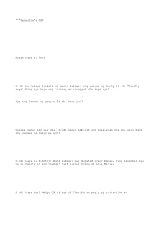 ***Samantha's POV
Nasan kaya si Red?
Hindi ko talaga inakala na ganon kabigat ang parusa ng Lucky 13. Si Timothy
kaya? Kung sya kaya ang lalabag matatanggal din kaya sya?
Sya ang leader ng gang nila eh. Pano yun?
Naaawa naman ako kay Omi. Hindi naman mabigat ang kasalanan nya eh, sino kaya
ang gumawa ng rules na yon?
Hindi kaya si Timothy? Kung sabagay may kapatid syang babae. Yung kakambal nya
na si Sweety at ang younger half-sister nyang si Anya Marie.
Hindi kaya sya? Medyo OA talaga si Timothy sa pagiging protective eh.
 
