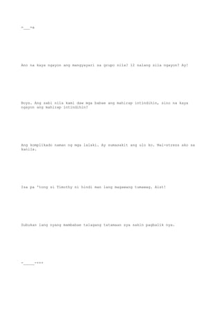 =___=a
Ano na kaya ngayon ang mangyayari sa grupo nila? 12 nalang sila ngayon? Ay!
Boys. Ang sabi nila kami daw mga babae ang mahirap intindihin, sino na kaya
ngayon ang mahirap intindihin?
Ang komplikado naman ng mga lalaki. Ay sumasakit ang ulo ko. Nai-stress ako sa
kanila.
Isa pa 'tong si Timothy ni hindi man lang magawang tumawag. Aist!
Subukan lang nyang mambabae talagang tatamaan sya sakin pagbalik nya.
-_____-+++
 
