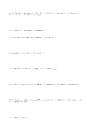Ano ba 'tong mga pinagsasabi ko? >0< Si Timothy yun eh, syempre ako lang ang
mahal nun hoho! ^0^ Sakin lang sya!
Haayy Timothy kailan kaya sya makakabalik?
Sigurado mas gwapo sya kapag nakabalik na sya! AIYA!!
Napapangiti ako mag-isa ano ba yan? >///<
"Well atleast one of us is happy, that's good" -____-
AY BUTIKI!!! Napalingon ako sa katabi ko, kasabay ko na ngayon sa paglalakad.
"RED!! Kanina pa kita hinahanap!!" napahawak ako sa dibdib ko, grabe nagulat ako
bigla syang sumulpot
"Ow?" sagot ni Red -___^
 
