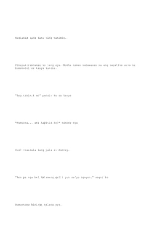 Naglakad lang kami nang tahimik.
Pinapakiramdaman ko lang sya. Mukha naman nabawasan na ang negative aura na
bumabalot sa kanya kanina.
"Ang tahimik mo" pansin ko sa kanya
"Kumusta... ang kapatid ko?" tanong nya
Sus! Inaalala lang pala si Audrey.
"Ano pa nga ba? Malamang galit yun sa'yo ngayon," sagot ko
Bumuntong hininga nalang sya.
 