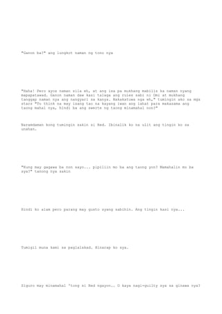 "Ganon ba?" ang lungkot naman ng tono nya
"Haha! Pero ayos naman sila eh, at ang isa pa mukhang mabilis ka naman nyang
mapapatawad. Ganon naman daw kasi talaga ang rules sabi ni Omi at mukhang
tanggap naman nya ang nangyari sa kanya. Nakakatuwa nga eh," tumingin ako sa mga
stars "To think na may isang tao na kayang iwan ang lahat para makasama ang
taong mahal nya, hindi ba ang swerte ng taong minamahal non?"
Naramdaman kong tumingin sakin si Red. Ibinalik ko na ulit ang tingin ko sa
unahan.
"Kung may gagawa ba non sayo... pipiliin mo ba ang taong yon? Mamahalin mo ba
sya?" tanong nya sakin
Hindi ko alam pero parang may gusto syang sabihin. Ang tingin kasi nya...
Tumigil muna kami sa paglalakad. Hinarap ko sya.
Siguro may minamahal 'tong si Red ngayon.. O kaya nagi-guilty sya sa ginawa nya?
 