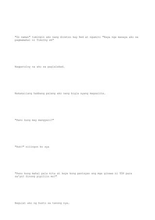 "Oo naman" tumingin ako nang diretso kay Red at ngumiti "Kaya nga masaya ako sa
pagmamahal ni Timothy eh"
Nagpatuloy na ako sa paglalakad.
Nakakailang hakbang palang ako nang bigla syang magsalita.
"Pano kung may mangyari?"
"Huh?" nilingon ko sya
"Pano kung mahal pala kita at kaya kong pantayan ang mga ginawa ni TOP para
sa'yo? Sinong pipiliin mo?"
Nagulat ako ng husto sa tanong nya.
 