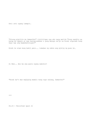 Unti unti syang lumapit.
"Sinong pipiliin mo Samantha?" tinititigan nya ako nang matiim "Yung nandito sa
harap mo ngayon at may kasiguraduhan o yung malayo sa'yo na hindi sigurado kung
kayo nga ang magkakatuluyan?"
Hindi ko alam kung bakit pero... lumakas ng sobra ang pintig ng puso ko.
Si Red... Ano ba ang gusto nyang sabihin?
"Hindi ba't mas magiging madali kung tayo nalang, Samantha?"
***
Ch.23 - Terrified (part 2)
 