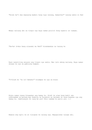 "Hindi ba't mas magiging madali kung tayo nalang, Samantha?" tanong sakin ni Red
Medyo nailang ako sa tingin nya kaya naman pinilit kong ngumiti at tumawa.
"Ha-ha! A-Ano bang sinasabi mo Red?" kinakabahan na tanong ko
Kaso nanatiling seryoso ang tingin nya sakin. Mas lalo akong nailang. Kaya naman
dinaan ko sya sa pabirong hampas.
"C-Crush mo 'ko no? Hahaha!" hinampas ko sya sa braso
Bigla naman nyang hinawakan ang kamay ko. Hindi ko alam kung bakit ako
nakaramdam na parang may dumaloy na kuryente sa katawan ko nang hawakan nya ang
kamay ko. Imahinasyon ko lang ba yon? Pero ramdam ko parin yon. >.<
Nawala ang ngiti ko at tinignan ko nalang sya. Naguguluhan talaga ako.
 