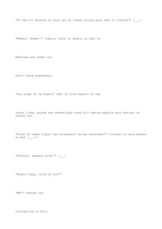 "Oo nga no? Bayaran ko kaya sya ng limang milyon para iwan si Timothy?" -___-
"Mommy!! Mommy!!" tumalon talon si Angelo sa tabi ko
Nakataas ang kamay nya.
Gusto nyang magpabuhat.
"Ang bigat mo na Angelo" sabi ko nang buhatin ko sya
Isang linggo palang ang nakakalipas nang huli kaming magkita pero bumigat na
kaagad sya.
"Hindi mo naman siguro sya pinapakain ng mga matatamis?" tinignan ko nang masama
si Red -___-++
"H-Hindi! Syempre hindi!" >___>
"Angelo baby, totoo ba yon?"
"Mm!" tumango sya
Sinungaling na bata.
 