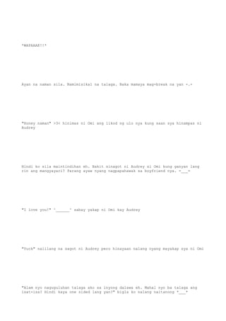 *WAPAAAK!!*
Ayan na naman sila. Namimisikal na talaga. Baka mamaya mag-break na yan -.-
"Honey naman" >3< hinimas ni Omi ang likod ng ulo nya kung saan sya hinampas ni
Audrey
Hindi ko sila maintindihan eh. Bakit sinagot ni Audrey si Omi kung ganyan lang
rin ang mangyayari? Parang ayaw nyang nagpapahawak sa boyfriend nya. =___=
"I love you!" ^______^ sabay yakap ni Omi kay Audrey
"Yuck" naiilang na sagot ni Audrey pero hinayaan nalang nyang mayakap sya ni Omi
"Alam nyo naguguluhan talaga ako sa inyong dalawa eh. Mahal nyo ba talaga ang
isat-isa? Hindi kaya one sided lang yan?" bigla ko nalang naitanong *___*
 